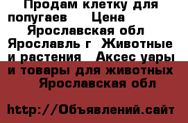 Продам клетку для попугаев.  › Цена ­ 1 300 - Ярославская обл., Ярославль г. Животные и растения » Аксесcуары и товары для животных   . Ярославская обл.